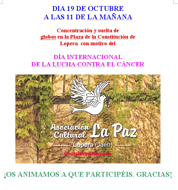 La Asociación Cultural La Paz de Lopera organiza para el Día 19 de Octubre (Domingo) a las 11 de la mañana en la Plaza de la Constitución una suelta de globos con motivo del Día Internacional de la Lucha Contra el Cáncer.