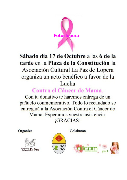 La Asociación Cultura La Paz de Lopera organiza en colaboración con el Ayuntamiento de Lopera y Ajicam para el Día 17 de Octubre (Sábado) a las 6 de la tarde en la Plaza de la Constitución un Acto benéfico a favor de la Lucha Contra el Cáncer de Mama. ¡ASISTE Y COLABORA!